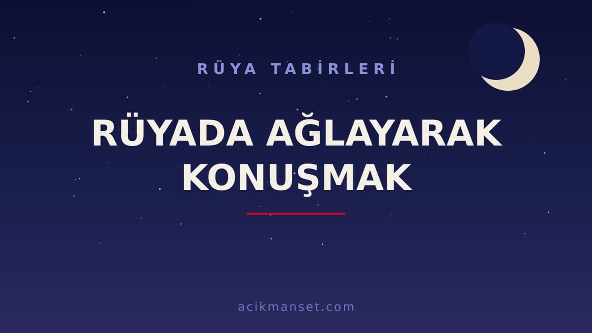 Rüyada ağlayarak konuşmak ne anlama gelir, ne demek? Dini ve psikolojik yorumu nedir?